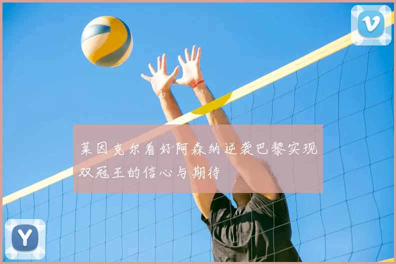 莱因克尔看好阿森纳逆袭巴黎实现双冠王的信心与期待