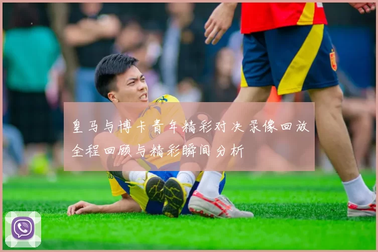 皇马与博卡青年精彩对决录像回放全程回顾与精彩瞬间分析