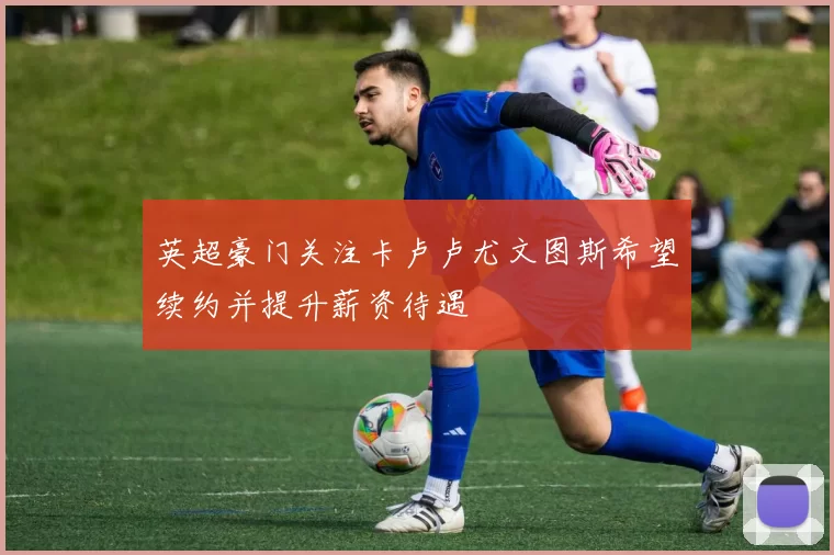 英超豪门关注卡卢卢尤文图斯希望续约并提升薪资待遇
