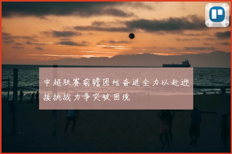 中超联赛前瞻团结奋进全力以赴迎接挑战力争突破困境