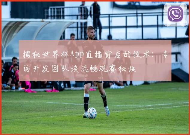 揭秘世界杯App直播背后的技术:专访开发团队谈流畅观赛秘诀