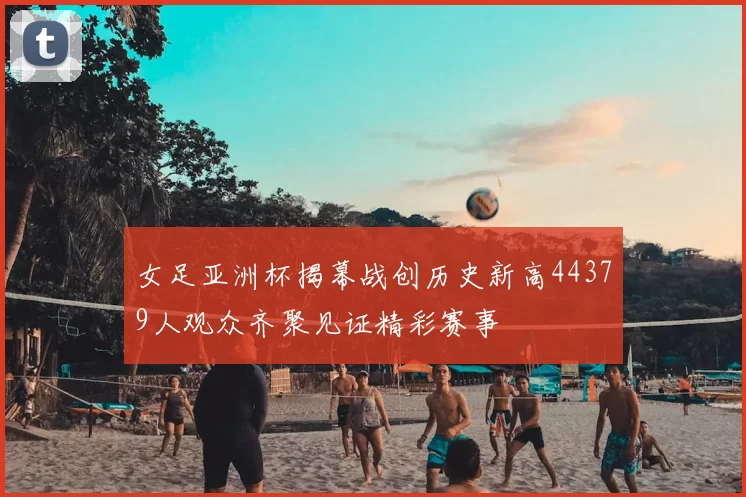 女足亚洲杯揭幕战创历史新高44379人观众齐聚见证精彩赛事