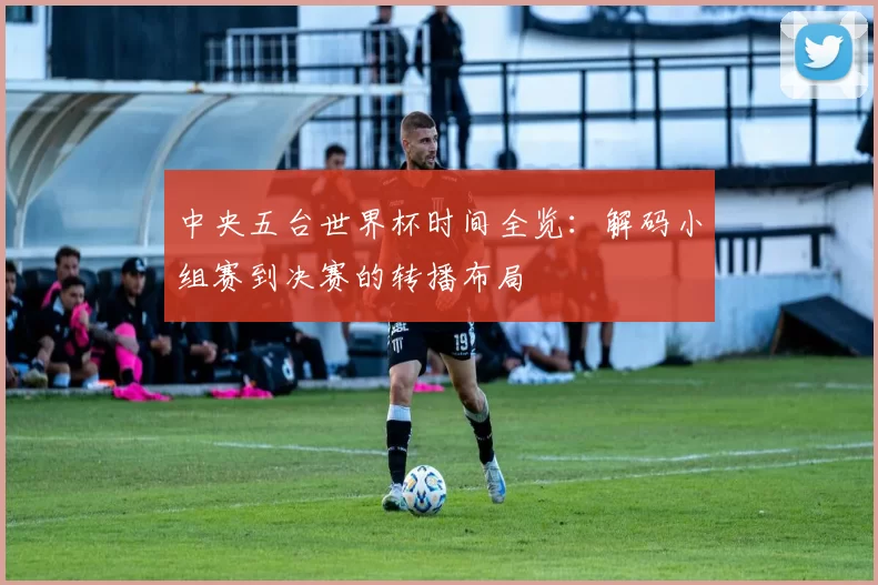 中央五台世界杯时间全览：解码小组赛到决赛的转播布局