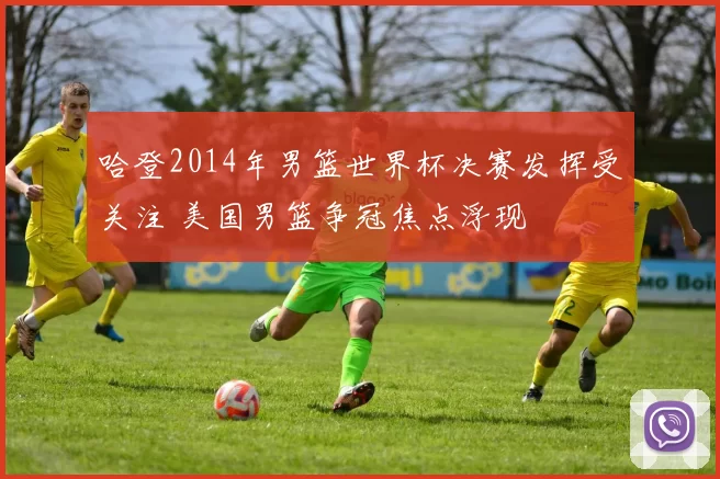 哈登2014年男篮世界杯决赛发挥受关注 美国男篮争冠焦点浮现