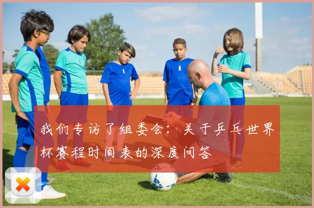我们专访了组委会:关于乒乓世界杯赛程时间表的深度问答